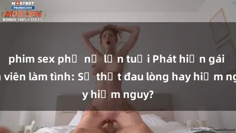 phim sex phụ nữ lớn tuổi Phát hiện gái sinh viên làm tình: Sự thật đau lòng hay hiểm nguy?