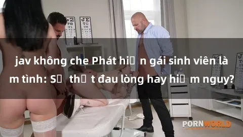 jav không che Phát hiện gái sinh viên làm tình: Sự thật đau lòng hay hiểm nguy?