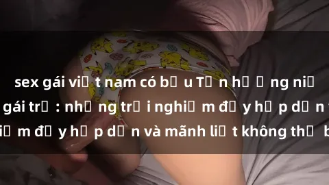 sex gái việt nam có bầu Tận hưởng niềm vui của sex với gái trẻ: những trải nghiệm đầy hấp dẫn và mãnh liệt không thể bỏ lỡ