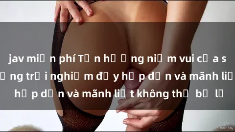 jav miễn phí Tận hưởng niềm vui của sex với gái trẻ: những trải nghiệm đầy hấp dẫn và mãnh liệt không thể bỏ lỡ
