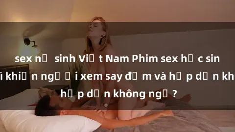 sex nữ sinh Việt Nam Phim sex học sinh: Điều gì khiến người xem say đắm và hấp dẫn không ngờ?