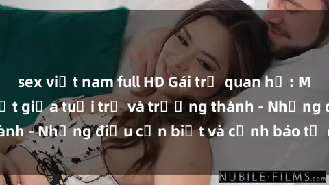 sex việt nam full HD Gái trẻ quan hệ: Mối quan hệ khác biệt giữa tuổi trẻ và trưởng thành - Những điều cần biết và cảnh báo từ chuyên gia