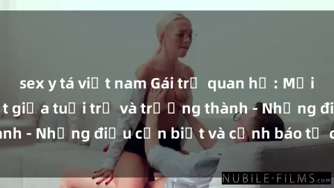 sex y tá việt nam Gái trẻ quan hệ: Mối quan hệ khác biệt giữa tuổi trẻ và trưởng thành - Những điều cần biết và cảnh báo từ chuyên gia