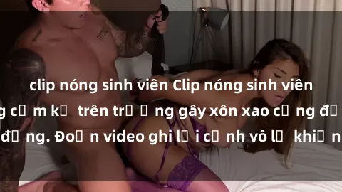 clip nóng sinh viên Clip nóng sinh viên gây sốc: Hành động cấm kỵ trên trường gây xôn xao cộng đồng. Đoạn video ghi lại cảnh vô lễ khiến dư luận bức xúc.