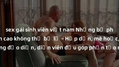 sex gái sinh viên việt nam Những bộ phim sex gái già đỉnh cao không thể bỏ lỡ - Hấp dẫn, mê hoặc, từng đạo diễn, diễn viên đều góp phần tạo nên sự hấp dẫn, kích thích.