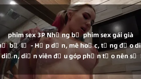phim sex 3P Những bộ phim sex gái già đỉnh cao không thể bỏ lỡ - Hấp dẫn, mê hoặc, từng đạo diễn, diễn viên đều góp phần tạo nên sự hấp dẫn, kích thích.