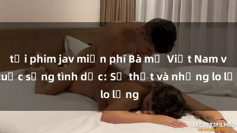tải phim jav miễn phí Bà mẹ Việt Nam và cuộc sống tình dục: Sự thật và những lo lắng