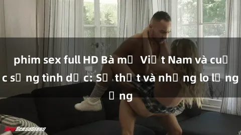 phim sex full HD Bà mẹ Việt Nam và cuộc sống tình dục: Sự thật và những lo lắng