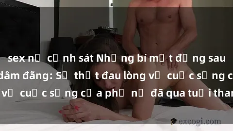 sex nữ cảnh sát Những bí mật đằng sau vẻ ngoài gái già dâm đãng: Sự thật đau lòng về cuộc sống của phụ nữ đã qua tuổi thanh xuân
