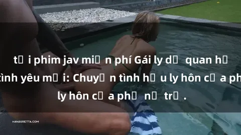 tải phim jav miễn phí Gái ly dị quan hệ tìm kiếm tình yêu mới: Chuyện tình hậu ly hôn của phụ nữ trẻ.