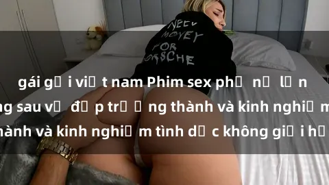 gái gọi việt nam Phim sex phụ nữ lớn tuổi: Sức hút đằng sau vẻ đẹp trưởng thành và kinh nghiệm tình dục không giới hạn