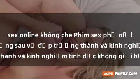 sex online không che Phim sex phụ nữ lớn tuổi: Sức hút đằng sau vẻ đẹp trưởng thành và kinh nghiệm tình dục không giới hạn
