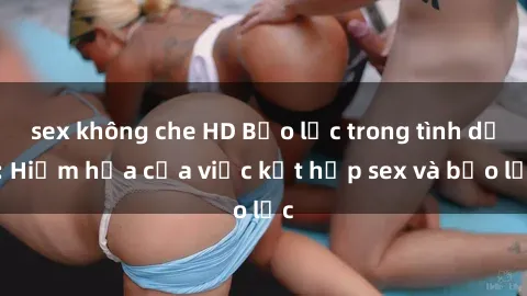 sex không che HD Bạo lực trong tình dục: Hiểm họa của việc kết hợp sex và bạo lực