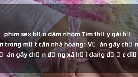 phim sex bạo dâm nhóm Tìm thấy gái bị trói và bị hiếp dâm trong một căn nhà hoang: Vụ án gây chấn động xã hội đang được điều tra vào.