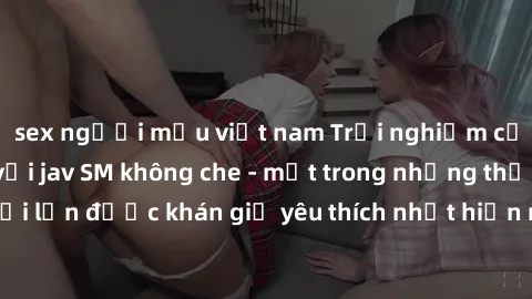 sex người mẫu việt nam Trải nghiệm cảm xúc thăng hoa với jav SM không che - một trong những thể loại phim người lớn được khán giả yêu thích nhất hiện nay. Đảm bảo đem lại sự hấp dẫn, kích thích tối đa