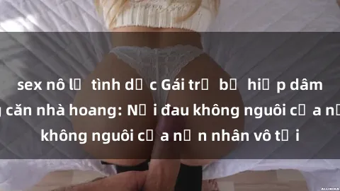 sex nô lệ tình dục Gái trẻ bị hiếp dâm bạo lực trong căn nhà hoang: Nỗi đau không nguôi của nạn nhân vô tội
