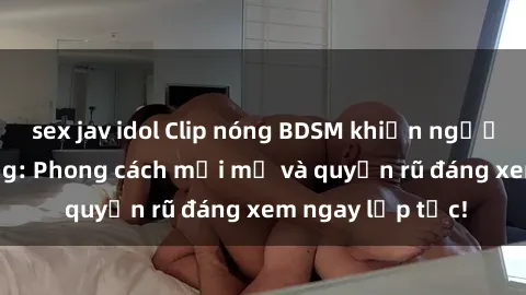 sex jav idol Clip nóng BDSM khiến người xem phát cuồng: Phong cách mới mẻ và quyến rũ đáng xem ngay lập tức!