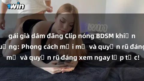 gái già dâm đãng Clip nóng BDSM khiến người xem phát cuồng: Phong cách mới mẻ và quyến rũ đáng xem ngay lập tức!