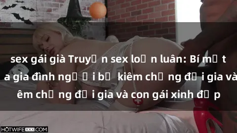 sex gái già Truyện sex loạn luân: Bí mật đầy kích thích của gia đình người bố kiêm chồng đại gia và con gái xinh đẹp