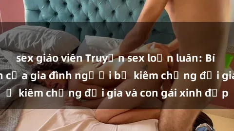 sex giáo viên Truyện sex loạn luân: Bí mật đầy kích thích của gia đình người bố kiêm chồng đại gia và con gái xinh đẹp
