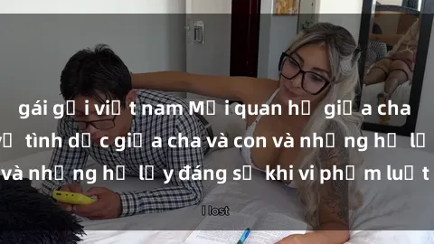 gái gọi việt nam Mối quan hệ giữa cha và con: Sự thật về tình dục giữa cha và con và những hệ lụy đáng sợ khi vi phạm luật pháp.