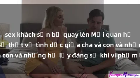 sex khách sạn bị quay lén Mối quan hệ giữa cha và con: Sự thật về tình dục giữa cha và con và những hệ lụy đáng sợ khi vi phạm luật pháp.