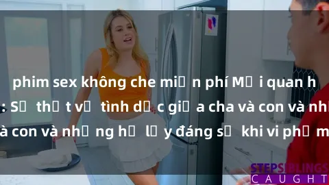 phim sex không che miễn phí Mối quan hệ giữa cha và con: Sự thật về tình dục giữa cha và con và những hệ lụy đáng sợ khi vi phạm luật pháp.
