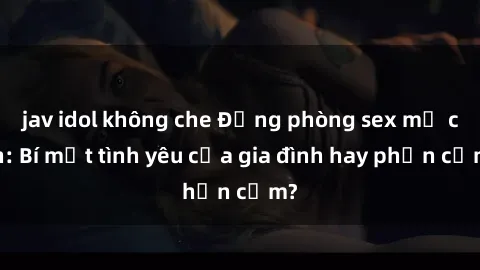 jav idol không che Động phòng sex mẹ con: Bí mật tình yêu của gia đình hay phản cảm?