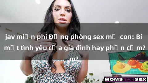 jav miễn phí Động phòng sex mẹ con: Bí mật tình yêu của gia đình hay phản cảm?