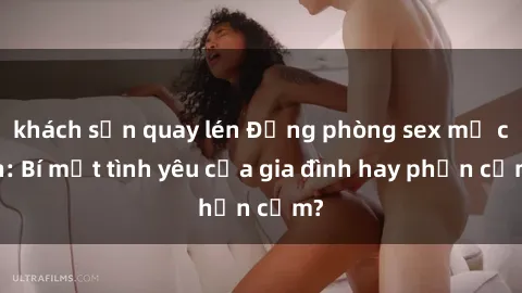 khách sạn quay lén Động phòng sex mẹ con: Bí mật tình yêu của gia đình hay phản cảm?