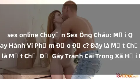sex online Chuyện Sex Ông Cháu: Mối Quan Hệ Gia Đình Hay Hành Vi Phạm Đạo Đức? Đây là Một Chủ Đề Gây Tranh Cãi Trong Xã Hội Hiện Nay.