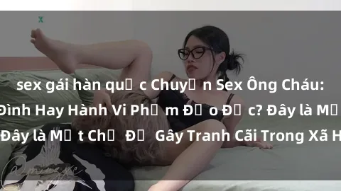 sex gái hàn quốc Chuyện Sex Ông Cháu: Mối Quan Hệ Gia Đình Hay Hành Vi Phạm Đạo Đức? Đây là Một Chủ Đề Gây Tranh Cãi Trong Xã Hội Hiện Nay.