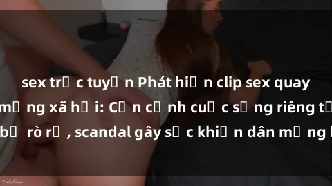sex trực tuyến Phát hiện clip sex quay lén hot nhất trên mạng xã hội: Cận cảnh cuộc sống riêng tư bị rò rỉ, scandal gây sốc khiến dân mạng không khỏi bàng hoàng
