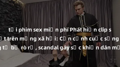 tải phim sex miễn phí Phát hiện clip sex quay lén hot nhất trên mạng xã hội: Cận cảnh cuộc sống riêng tư bị rò rỉ, scandal gây sốc khiến dân mạng không khỏi bàng hoàng