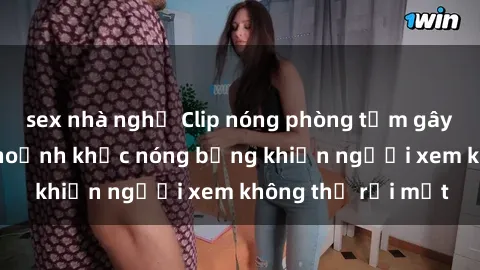 sex nhà nghỉ Clip nóng phòng tắm gây sốt: Cận cảnh khoảnh khắc nóng bỏng khiến người xem không thể rời mắt