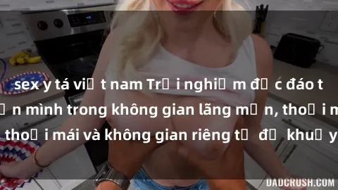 sex y tá việt nam Trải nghiệm độc đáo tại sex nhà nghỉ: ẩn mình trong không gian lãng mạn, thoải mái và không gian riêng tư để khuấy động tình ái.