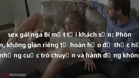 sex gái nga Bí mật tại khách sạn: Phòng quay lén khép kín, không gian riêng tư hoàn hảo để thực hiện những cuộc trò chuyện và hành động không bị người khác phát hiện.