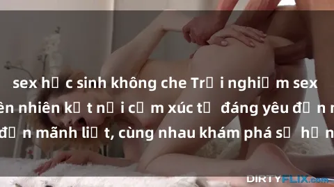 sex học sinh không che Trải nghiệm sex ngoài trời: Khi thiên nhiên kết nối cảm xúc từ đáng yêu đến mãnh liệt, cùng nhau khám phá sự hứng khởi và thú vị.