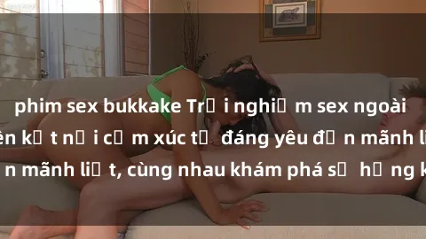 phim sex bukkake Trải nghiệm sex ngoài trời: Khi thiên nhiên kết nối cảm xúc từ đáng yêu đến mãnh liệt, cùng nhau khám phá sự hứng khởi và thú vị.
