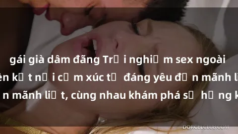 gái già dâm đãng Trải nghiệm sex ngoài trời: Khi thiên nhiên kết nối cảm xúc từ đáng yêu đến mãnh liệt, cùng nhau khám phá sự hứng khởi và thú vị.