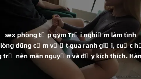 sex phòng tập gym Trải nghiệm làm tình ngoài đường: Khi lòng dũng cảm vượt qua ranh giới, cuộc hẹn nơi công cộng trở nên mãn nguyện và đầy kích thích. Hành vi nguy hiểm, nhưng cũng tạo nên cảm giác mớ