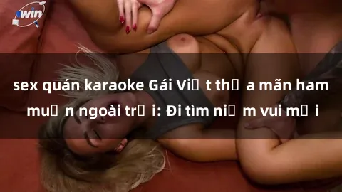 sex quán karaoke Gái Việt thỏa mãn ham muốn ngoài trời: Đi tìm niềm vui mới