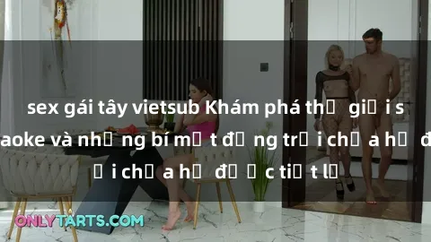 sex gái tây vietsub Khám phá thế giới sex quán karaoke và những bí mật động trời chưa hề được tiết lộ