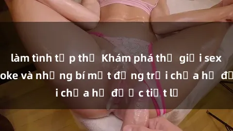 làm tình tập thể Khám phá thế giới sex quán karaoke và những bí mật động trời chưa hề được tiết lộ