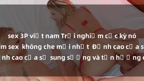 sex 3P việt nam Trải nghiệm cực kỳ nóng bỏng trong phim sex  không che mới nhất  Đỉnh cao của sự sung sướng và tận hưởng chân thật