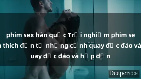 phim sex hàn quốc Trải nghiệm phim sex : Sự kích thích đến từ những cảnh quay độc đáo và hấp dẫn