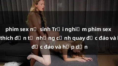 phim sex nữ sinh Trải nghiệm phim sex : Sự kích thích đến từ những cảnh quay độc đáo và hấp dẫn