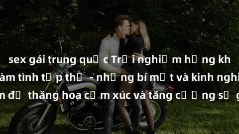 sex gái trung quốc Trải nghiệm hứng khởi cùng với việc làm tình tập thể - những bí mật và kinh nghiệm để thăng hoa cảm xúc và tăng cường sự gắn kết trong mối quan hệ
