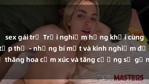 sex gái trẻ Trải nghiệm hứng khởi cùng với việc làm tình tập thể - những bí mật và kinh nghiệm để thăng hoa cảm xúc và tăng cường sự gắn kết trong mối quan hệ