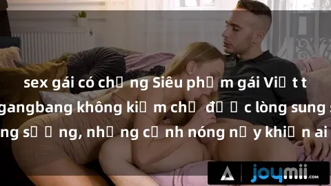 sex gái có chồng Siêu phẩm gái Việt tham gia trong buổi gangbang không kiềm chế được lòng sung sướng, những cảnh nóng nảy khiến ai cũng phải mãn nhãn